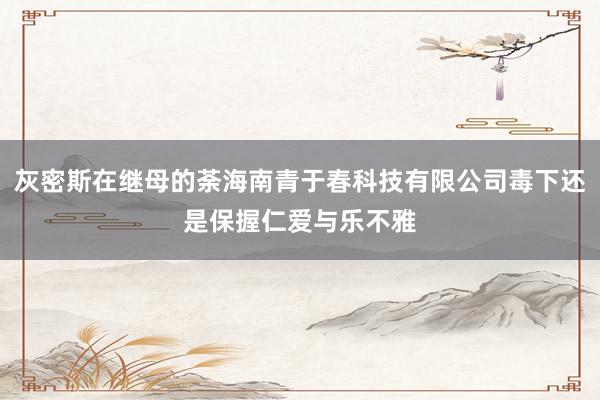 灰密斯在继母的荼海南青于春科技有限公司毒下还是保握仁爱与乐不雅